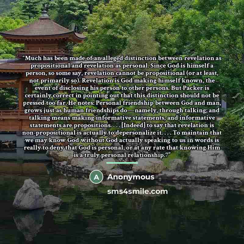 “Much has been made of an alleged distinction between revelation as propositional and revelation as personal. Since God is himself a person, so some say, revelation cannot be propositional (or at least, not primarily so). Revelation is God making himself known, the event of disclosing his person to…” quote by Anonymous