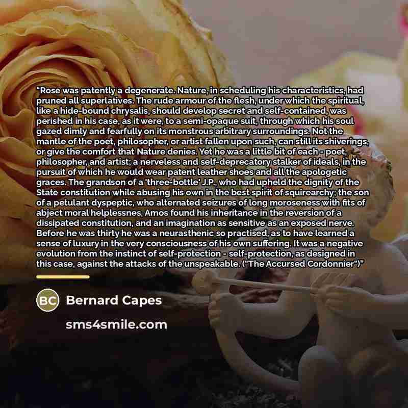 “Rose was patently a degenerate. Nature, in scheduling his characteristics, had pruned all superlatives. The rude armour of the flesh, under which the spiritual, like a hide-bound chrysalis, should develop secret and self-contained, was perished in his case, as it were, to a semi-opaque suit…” quote by Bernard Capes