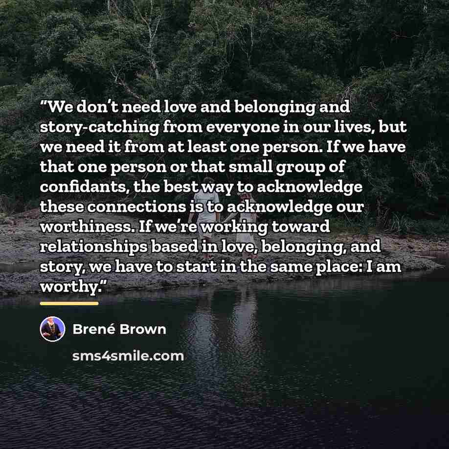 “We don’t need love and belonging and story-catching from everyone in our lives, but we need it from at least one person. If we have that one person or that small group of confidants, the best way to acknowledge these connections is to acknowledge our worthiness. If we’re working toward…” quote by Brené Brown