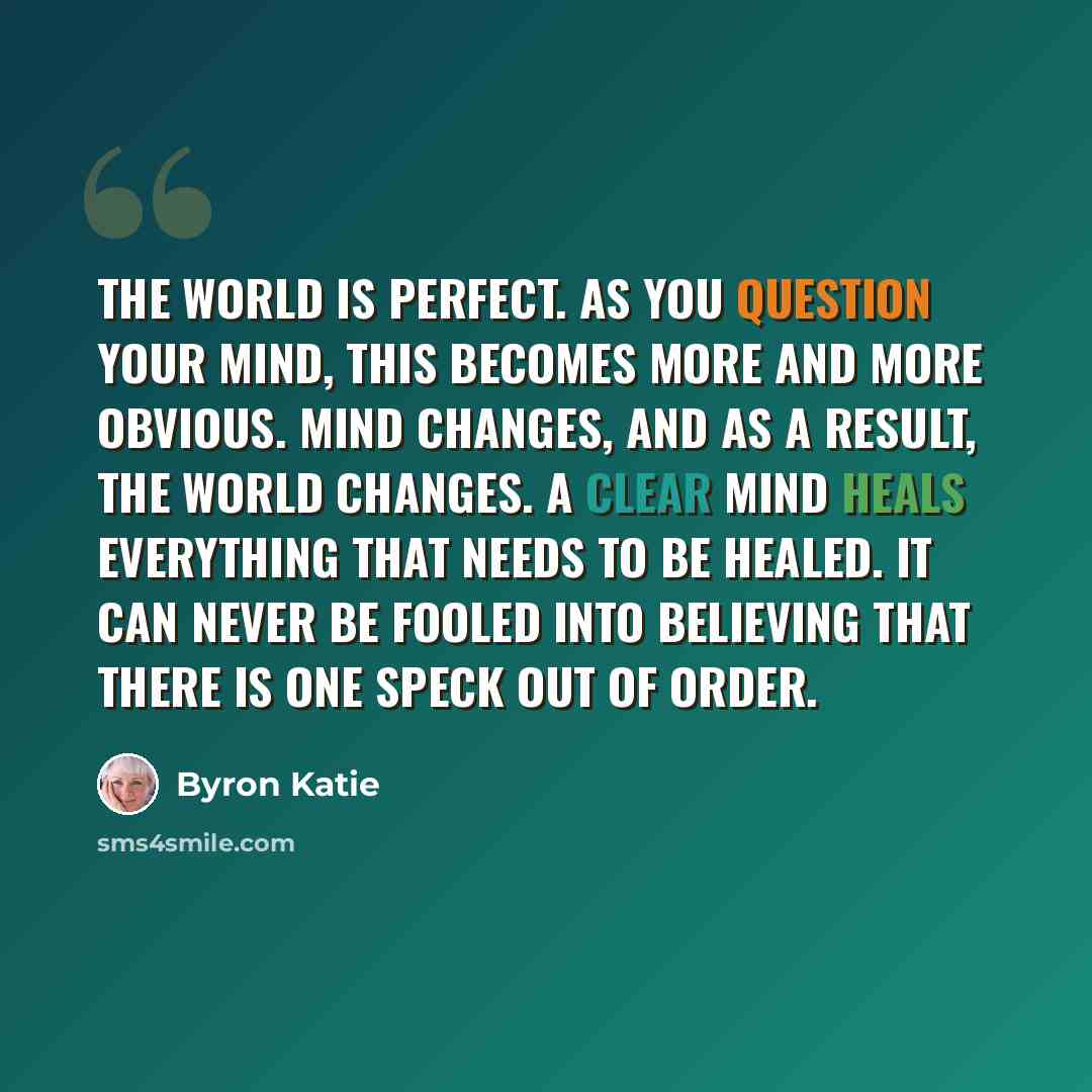 “The world is perfect. As you question your mind, this becomes more and more obvious. Mind changes, and as a result, the world changes. A clear mind heals everything that needs to be healed. It can never be fooled into believing that there is one speck out of order.” quote by Byron Katie