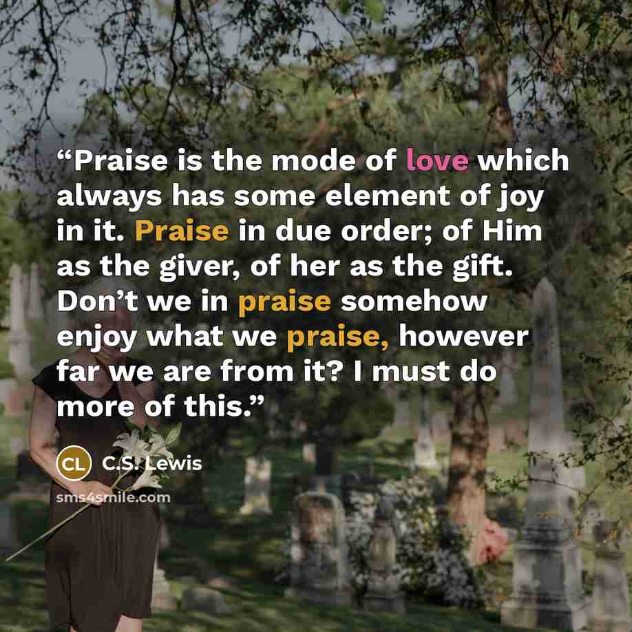 “Praise is the mode of love which always has some element of joy in it. Praise in due order; of Him as the giver, of her as the gift. Don’t we in praise somehow enjoy what we praise, however far we are from it? I must do more of this.” quote by C.S. Lewis