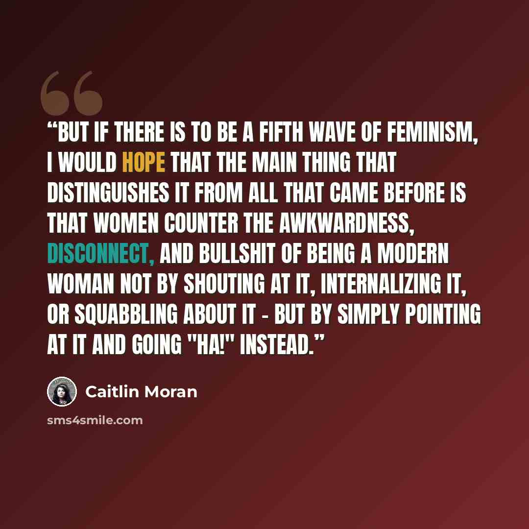 “But if there is to be a fifth wave of feminism, I would hope that the main thing that distinguishes it from all that came before is that women counter the awkwardness, disconnect, and bullshit of being a modern woman not by shouting at it, internalizing it, or squabbling about it - but by simply…” quote by Caitlin Moran