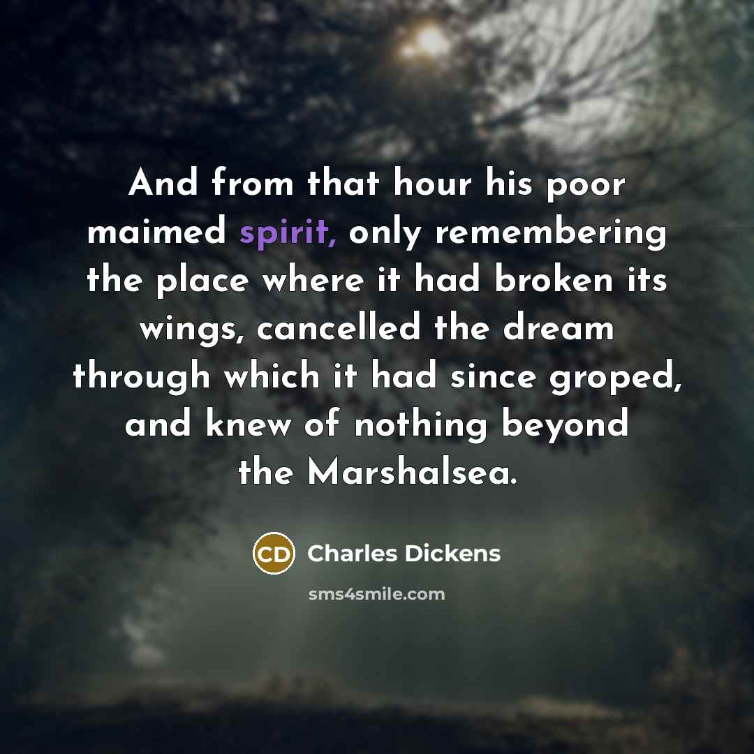 “And from that hour his poor maimed spirit, only remembering the place where it had broken its wings, cancelled the dream through which it had since groped, and knew of nothing beyond the Marshalsea.” quote by Charles Dickens