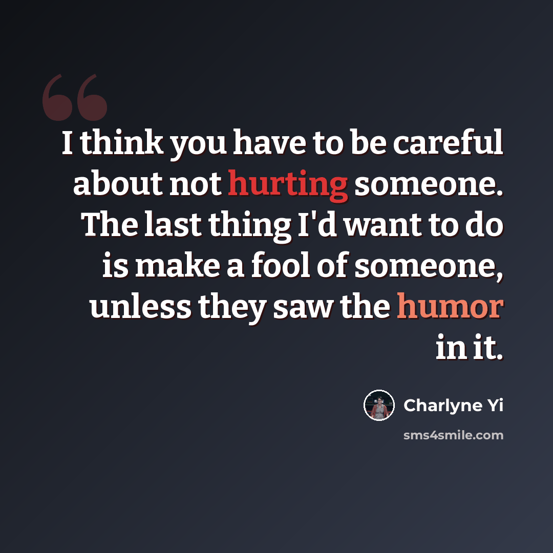“I think you have to be careful about not hurting someone. The last thing I'd want to do is make a fool of someone, unless they saw the humor in it.” quote by Charlyne Yi