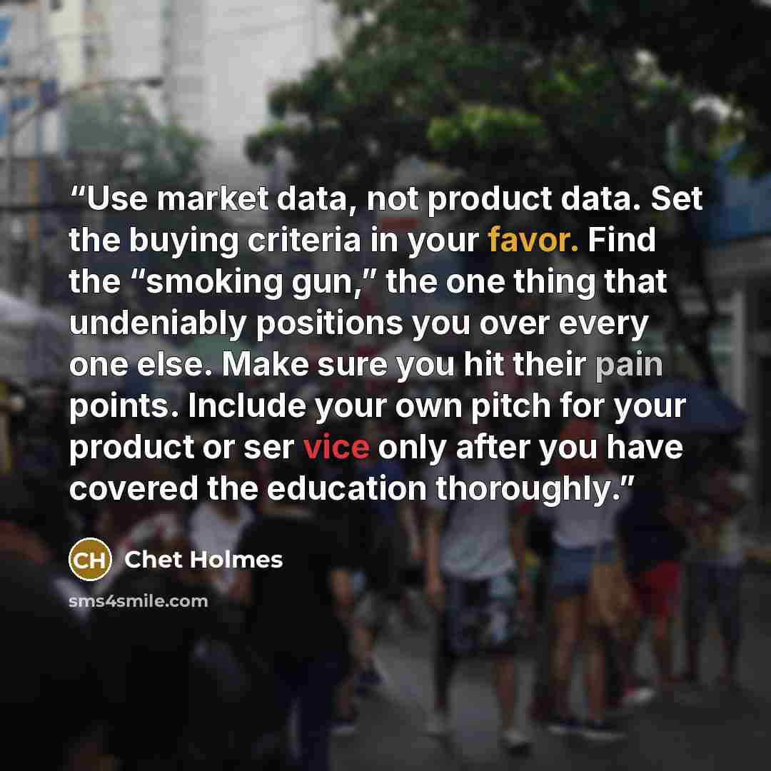 “Use market data, not product data. Set the buying criteria in your favor. Find the “smoking gun,” the one thing that undeniably positions you over every one else. Make sure you hit their pain points. Include your own pitch for your product or ser vice only after you have covered the education…” quote by Chet Holmes