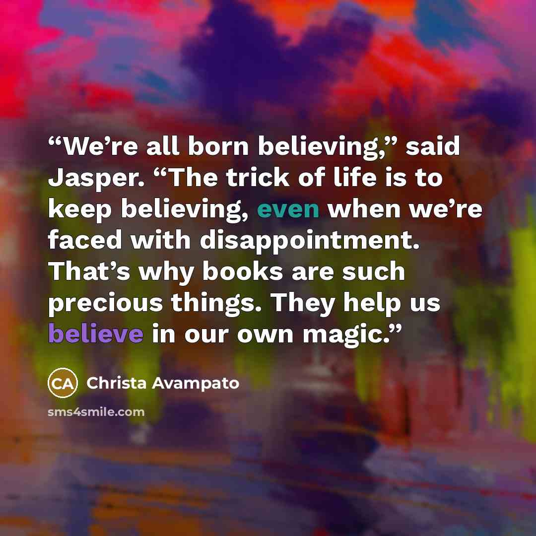 “We’re all born believing,” said Jasper. “The trick of life is to keep believing, even when we’re faced with disappointment. That’s why books are such precious things. They help us believe in our own magic.” quote by Christa Avampato