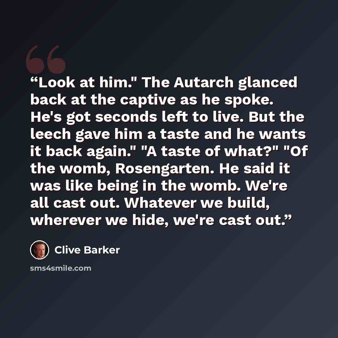“Look at him." The Autarch glanced back at the captive as he spoke. He's got seconds left to live. But the leech gave him a taste and he wants it back again." "A taste of what?" "Of the womb, Rosengarten. He said it was like being in the womb. We're all cast out. Whatever we build, wherever we…” quote by Clive Barker