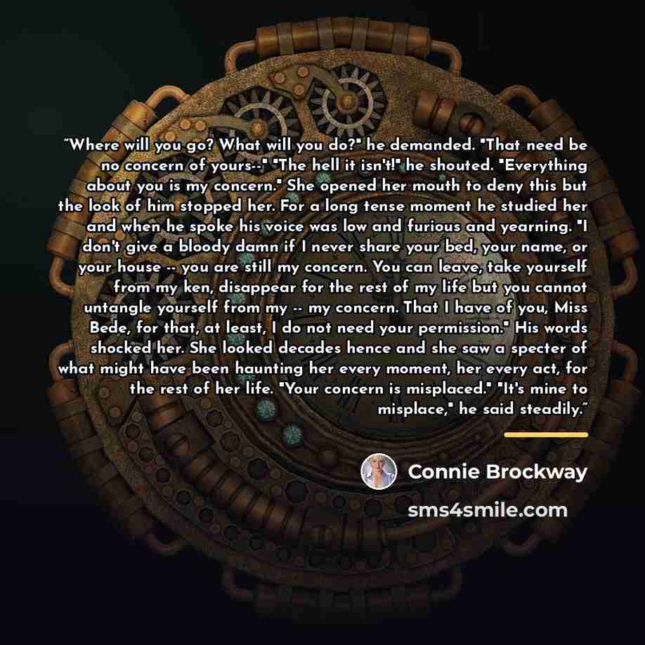 “Where will you go? What will you do?" he demanded. "That need be no concern of yours--" "The hell it isn't!" he shouted. "Everything about you is my concern." She opened her mouth to deny this but the look of him stopped her. For a long tense moment he studied her and when he spoke his voice was…” quote by Connie Brockway