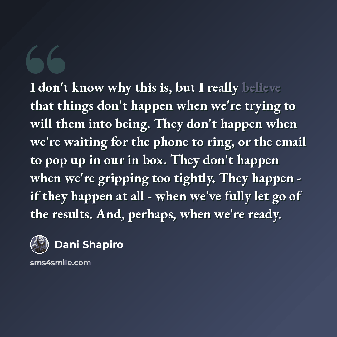 “I don't know why this is, but I really believe that things don't happen when we're trying to will them into being. They don't happen when we're waiting for the phone to ring, or the email to pop up in our in box. They don't happen when we're gripping too tightly. They happen - if they happen at…” quote by Dani Shapiro