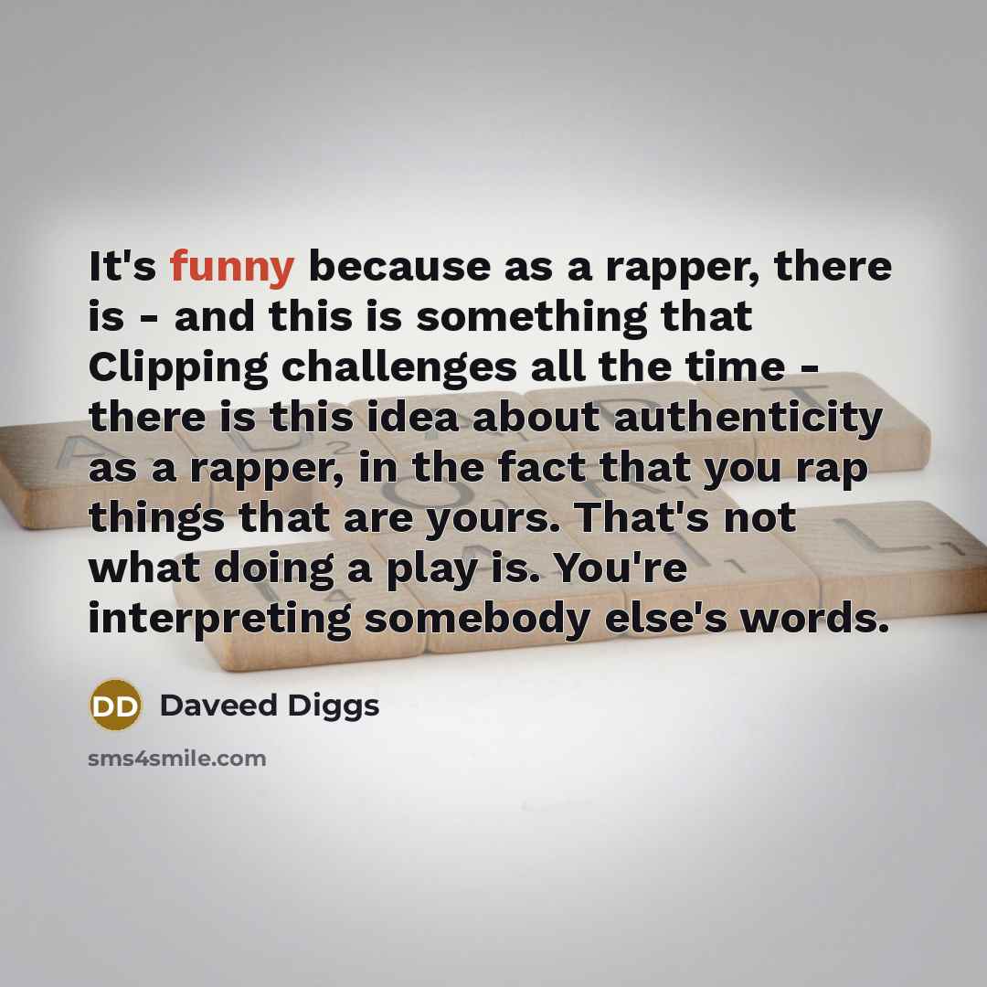 “It's funny because as a rapper, there is - and this is something that Clipping challenges all the time - there is this idea about authenticity as a rapper, in the fact that you rap things that are yours. That's not what doing a play is. You're interpreting somebody else's words.” quote by Daveed Diggs