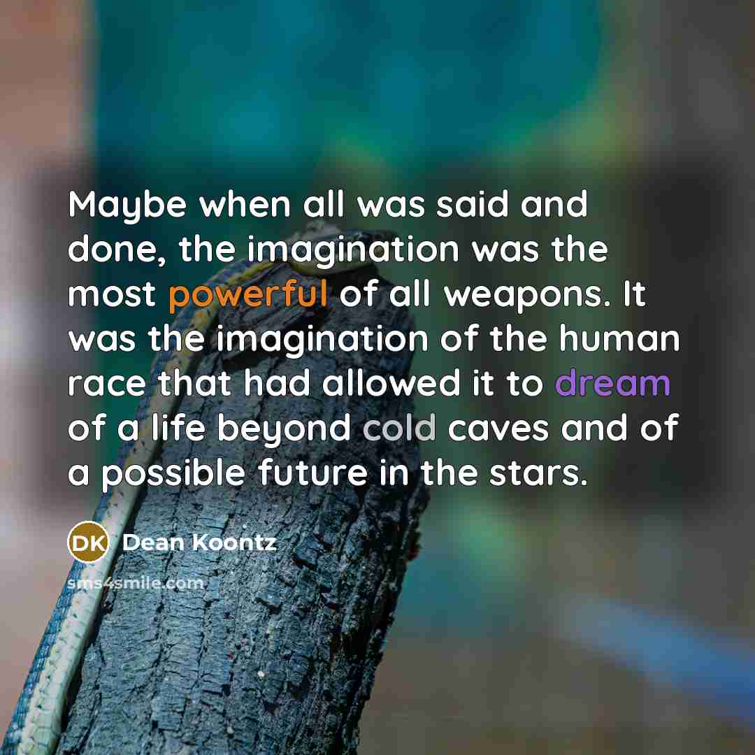 “Maybe when all was said and done, the imagination was the most powerful of all weapons. It was the imagination of the human race that had allowed it to dream of a life beyond cold caves and of a possible future in the stars.” quote by Dean Koontz