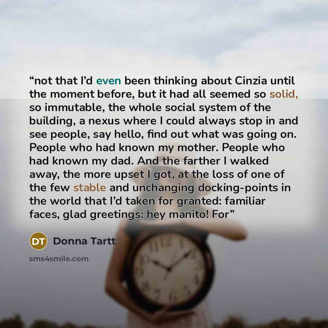 “not that I’d even been thinking about Cinzia until the moment before, but it had all seemed so solid, so immutable, the whole social system of the building, a nexus where I could always stop in and see people, say hello, find out what was going on. People who had known my mother. People who had…” quote by Donna Tartt