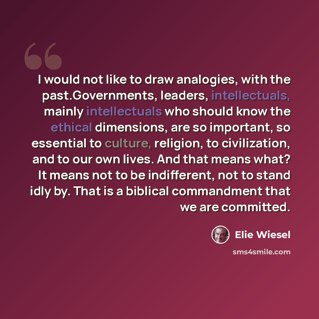 “I would not like to draw analogies, with the past.Governments, leaders, intellectuals, mainly intellectuals who should know the ethical dimensions, are so important, so essential to culture, religion, to civilization, and to our own lives. And that means what? It means not to be indifferent, not…” quote by Elie Wiesel