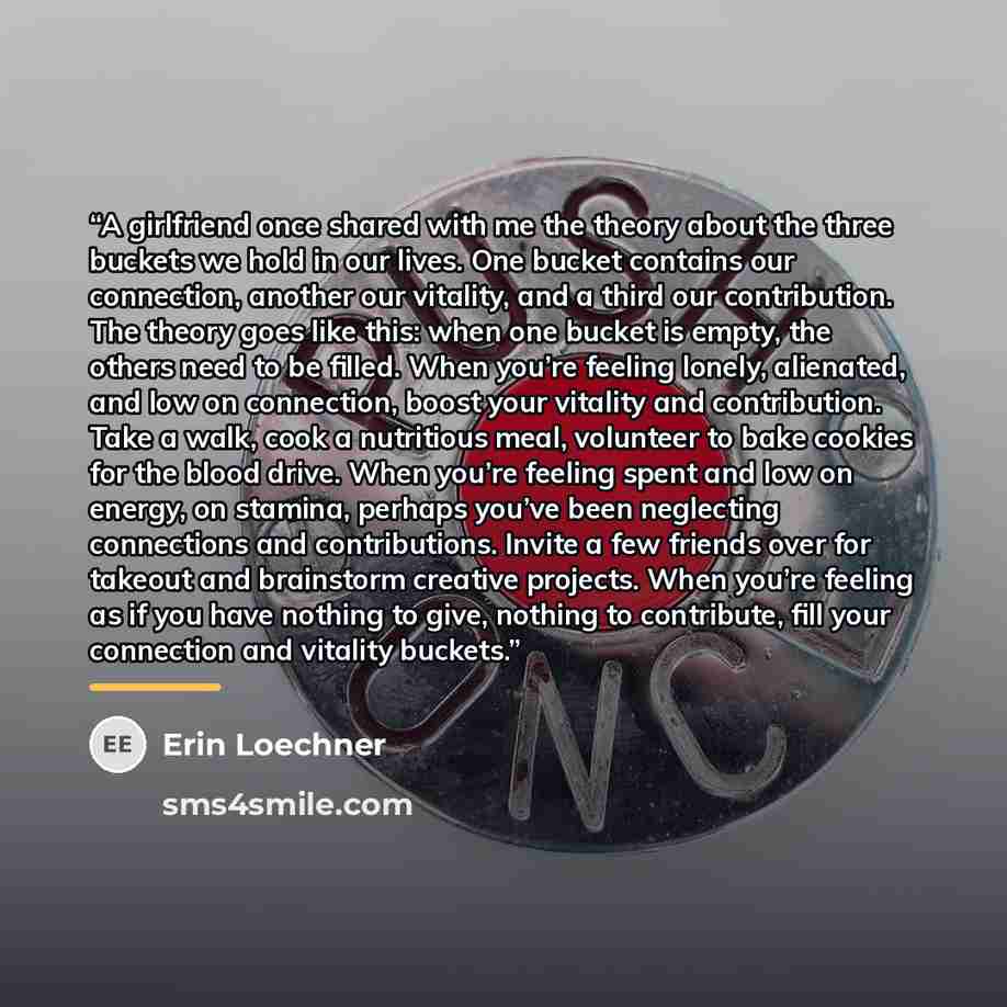 “A girlfriend once shared with me the theory about the three buckets we hold in our lives. One bucket contains our connection, another our vitality, and a third our contribution. The theory goes like this: when one bucket is empty, the others need to be filled. When you’re feeling lonely…” quote by Erin Loechner