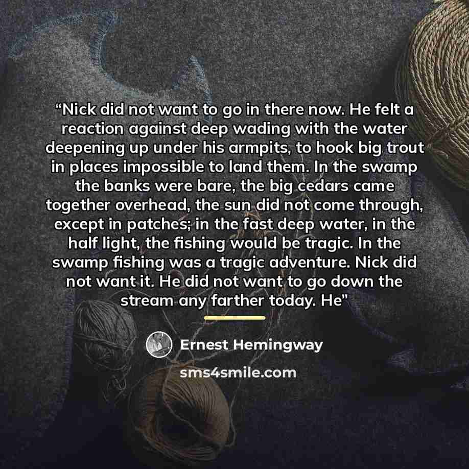 “Nick did not want to go in there now. He felt a reaction against deep wading with the water deepening up under his armpits, to hook big trout in places impossible to land them. In the swamp the banks were bare, the big cedars came together overhead, the sun did not come through, except in patches…” quote by Ernest Hemingway
