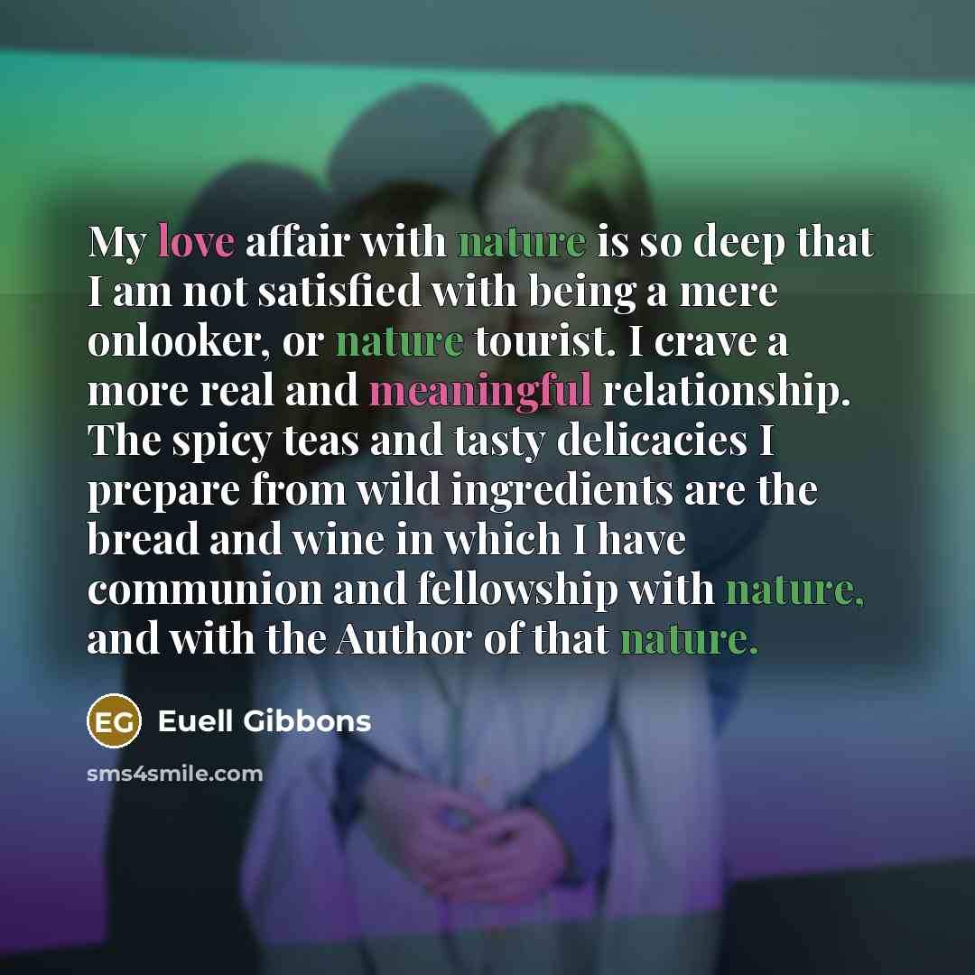 “My love affair with nature is so deep that I am not satisfied with being a mere onlooker, or nature tourist. I crave a more real and meaningful relationship. The spicy teas and tasty delicacies I prepare from wild ingredients are the bread and wine in which I have communion and fellowship with…” quote by Euell Gibbons