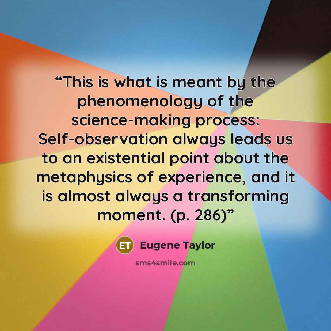 “This is what is meant by the phenomenology of the science-making process: Self-observation always leads us to an existential point about the metaphysics of experience, and it is almost always a transforming moment. (p. 286)” quote by Eugene Taylor