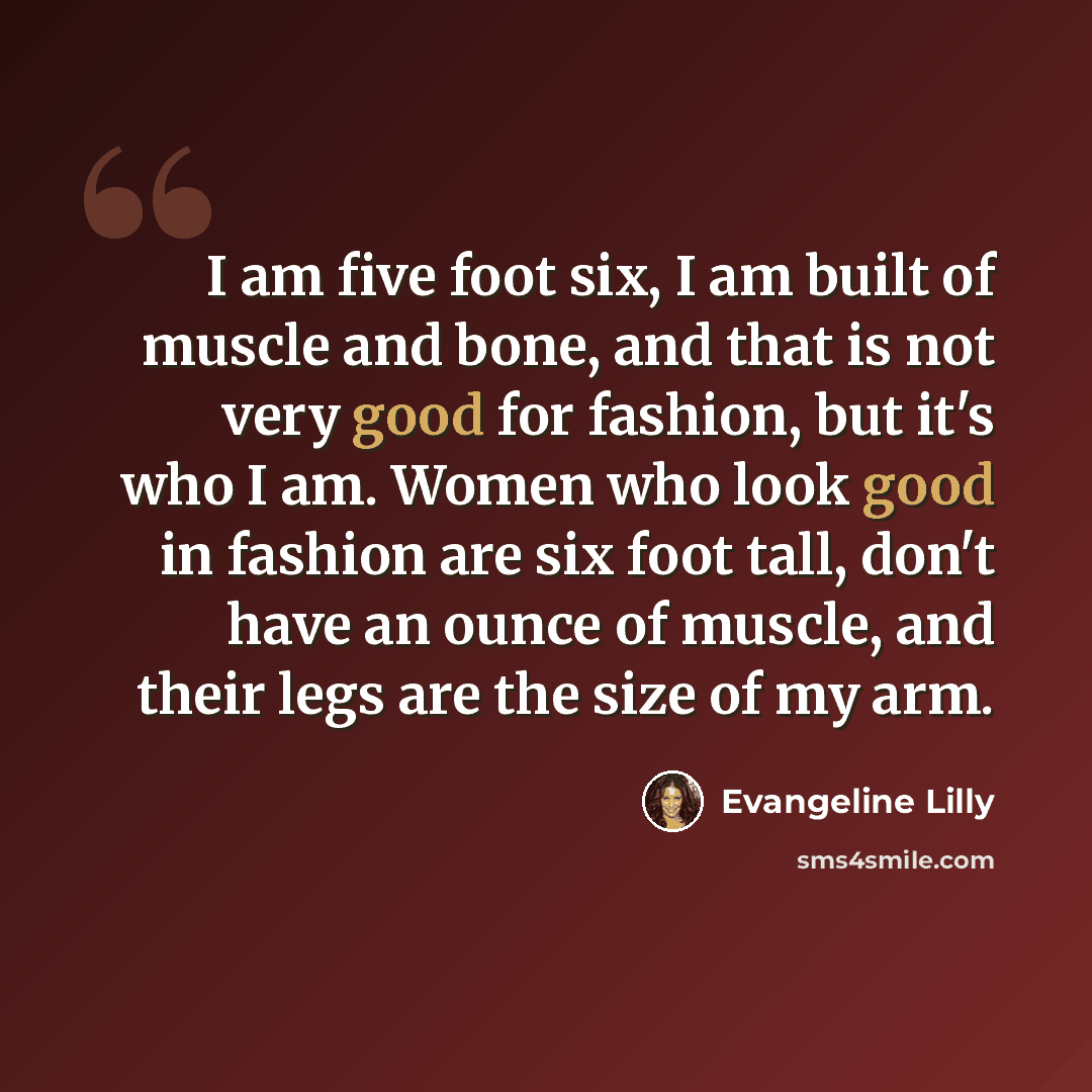 “I am five foot six, I am built of muscle and bone, and that is not very good for fashion, but it's who I am. Women who look good in fashion are six foot tall, don't have an ounce of muscle, and their legs are the size of my arm.” quote by Evangeline Lilly