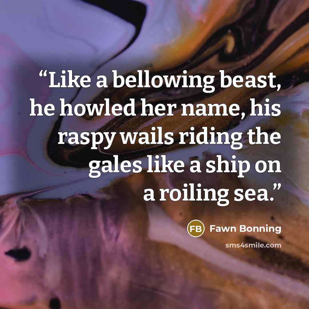 “Like a bellowing beast, he howled her name, his raspy wails riding the gales like a ship on a roiling sea.” quote by Fawn Bonning