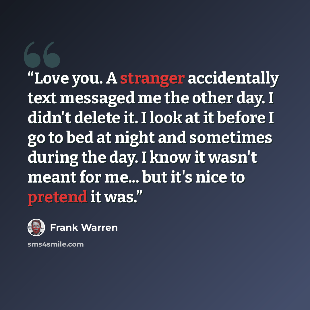 “Love you. A stranger accidentally text messaged me the other day. I didn't delete it. I look at it before I go to bed at night and sometimes during the day. I know it wasn't meant for me... but it's nice to pretend it was.” quote by Frank Warren