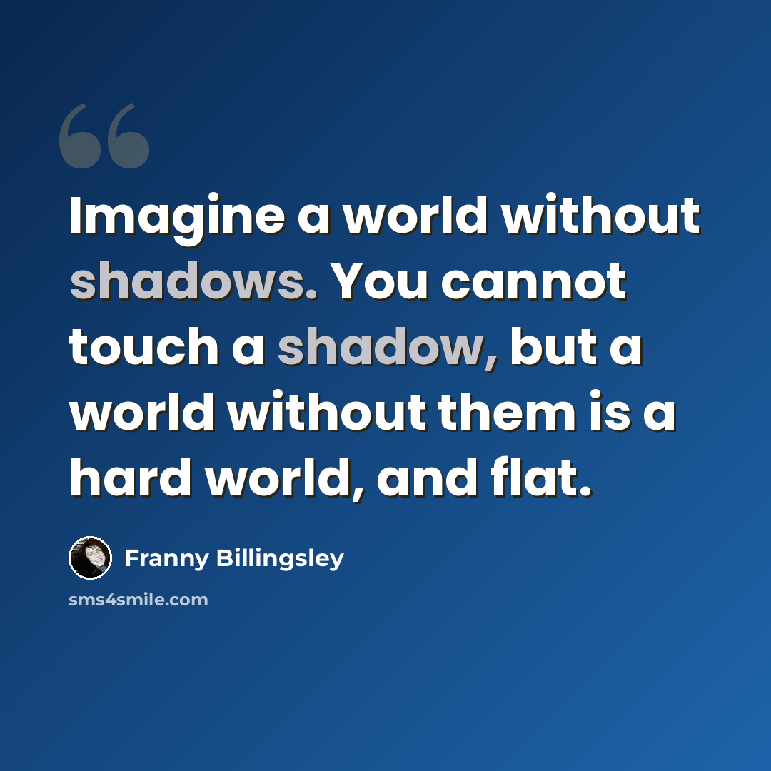 “Imagine a world without shadows. You cannot touch a shadow, but a world without them is a hard world, and flat.” quote by Franny Billingsley