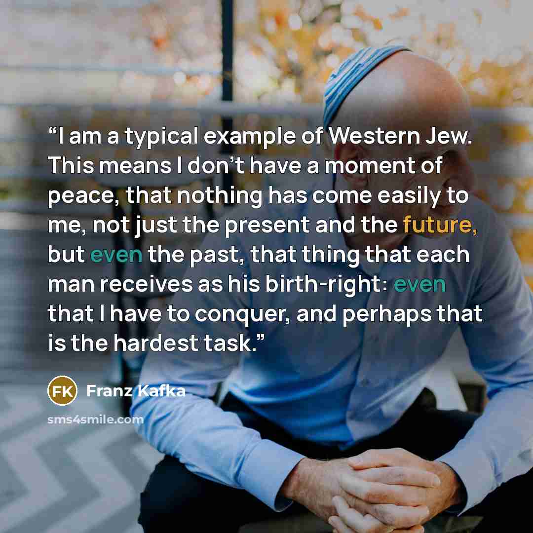 “I am a typical example of Western Jew. This means I don't have a moment of peace, that nothing has come easily to me, not just the present and the future, but even the past, that thing that each man receives as his birth-right: even that I have to conquer, and perhaps that is the hardest task.” quote by Franz Kafka