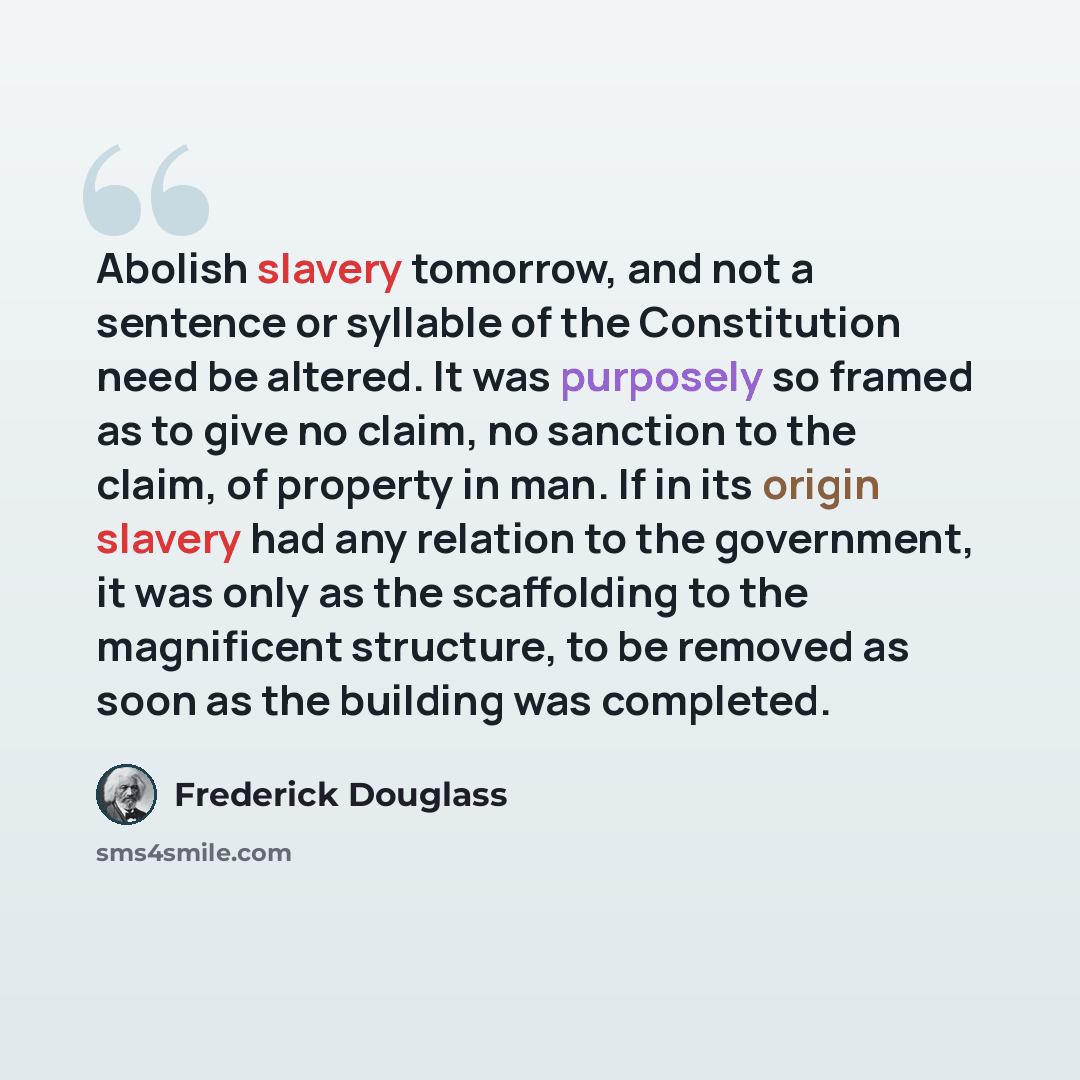 “Abolish slavery tomorrow, and not a sentence or syllable of the Constitution need be altered. It was purposely so framed as to give no claim, no sanction to the claim, of property in man. If in its origin slavery had any relation to the government, it was only as the scaffolding to the magnificent…” quote by Frederick Douglass