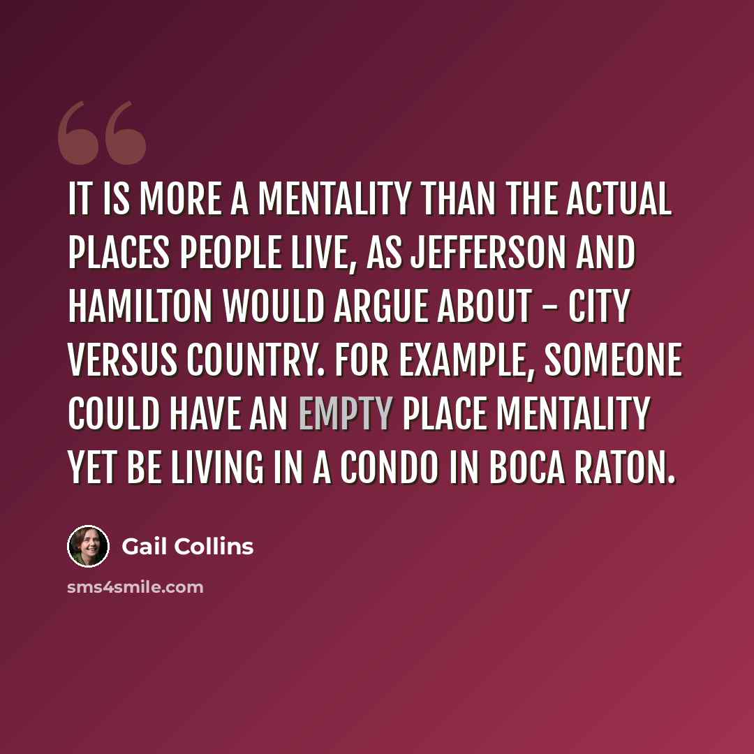 “It is more a mentality than the actual places people live, as Jefferson and Hamilton would argue about - city versus country. For example, someone could have an empty place mentality yet be living in a condo in Boca Raton.” quote by Gail Collins