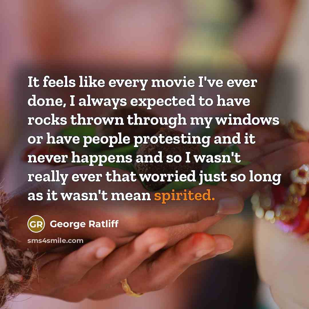 “It feels like every movie I've ever done, I always expected to have rocks thrown through my windows or have people protesting and it never happens and so I wasn't really ever that worried just so long as it wasn't mean spirited.” quote by George Ratliff