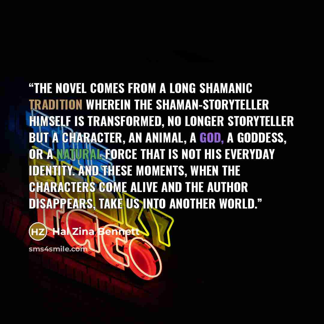 “The novel comes from a long shamanic tradition wherein the shaman-storyteller himself is transformed, no longer storyteller but a character, an animal, a god, a goddess, or a natural force that is not his everyday identity. And these moments, when the characters come alive and the author…” quote by Hal Zina Bennett