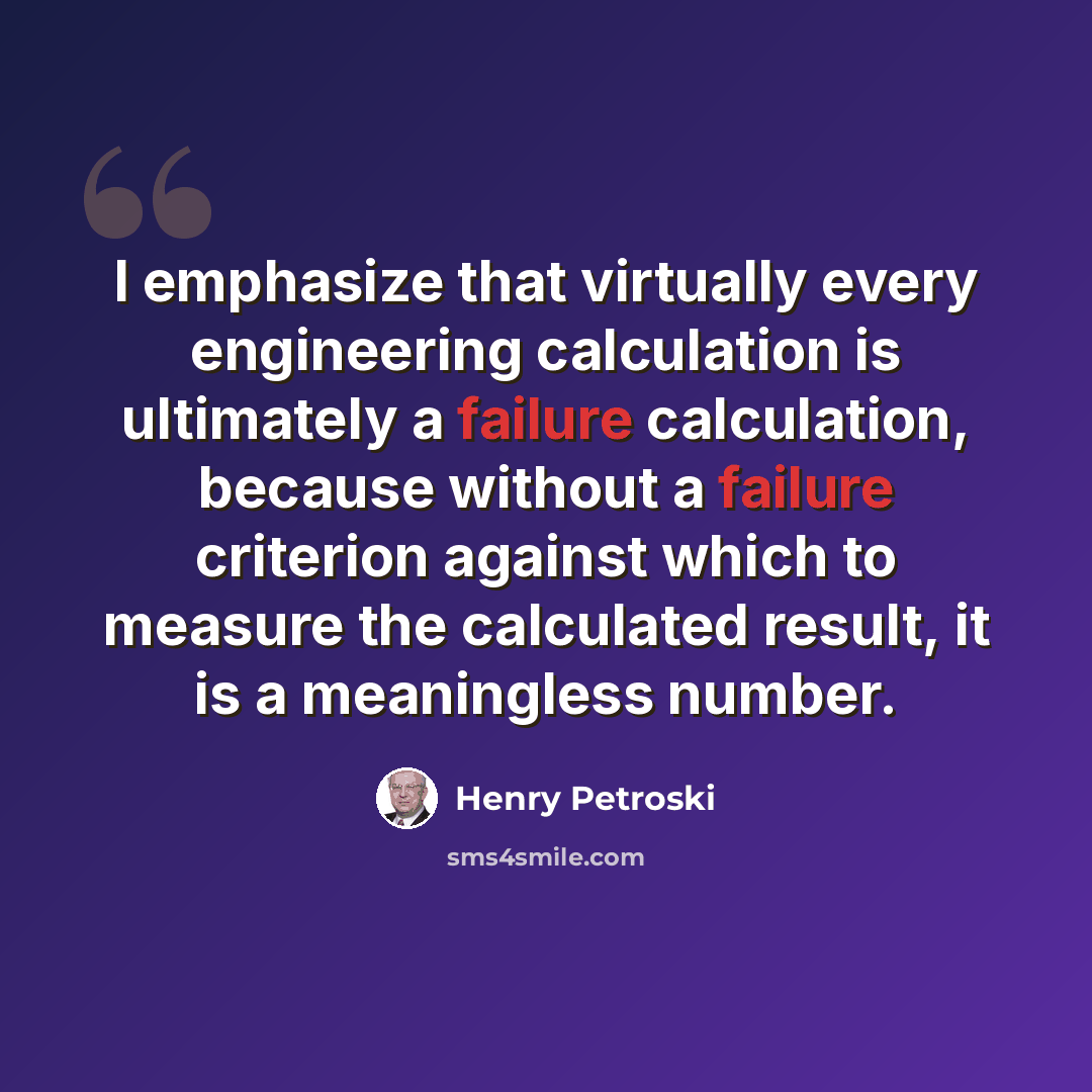 “I emphasize that virtually every engineering calculation is ultimately a failure calculation, because without a failure criterion against which to measure the calculated result, it is a meaningless number.” quote by Henry Petroski