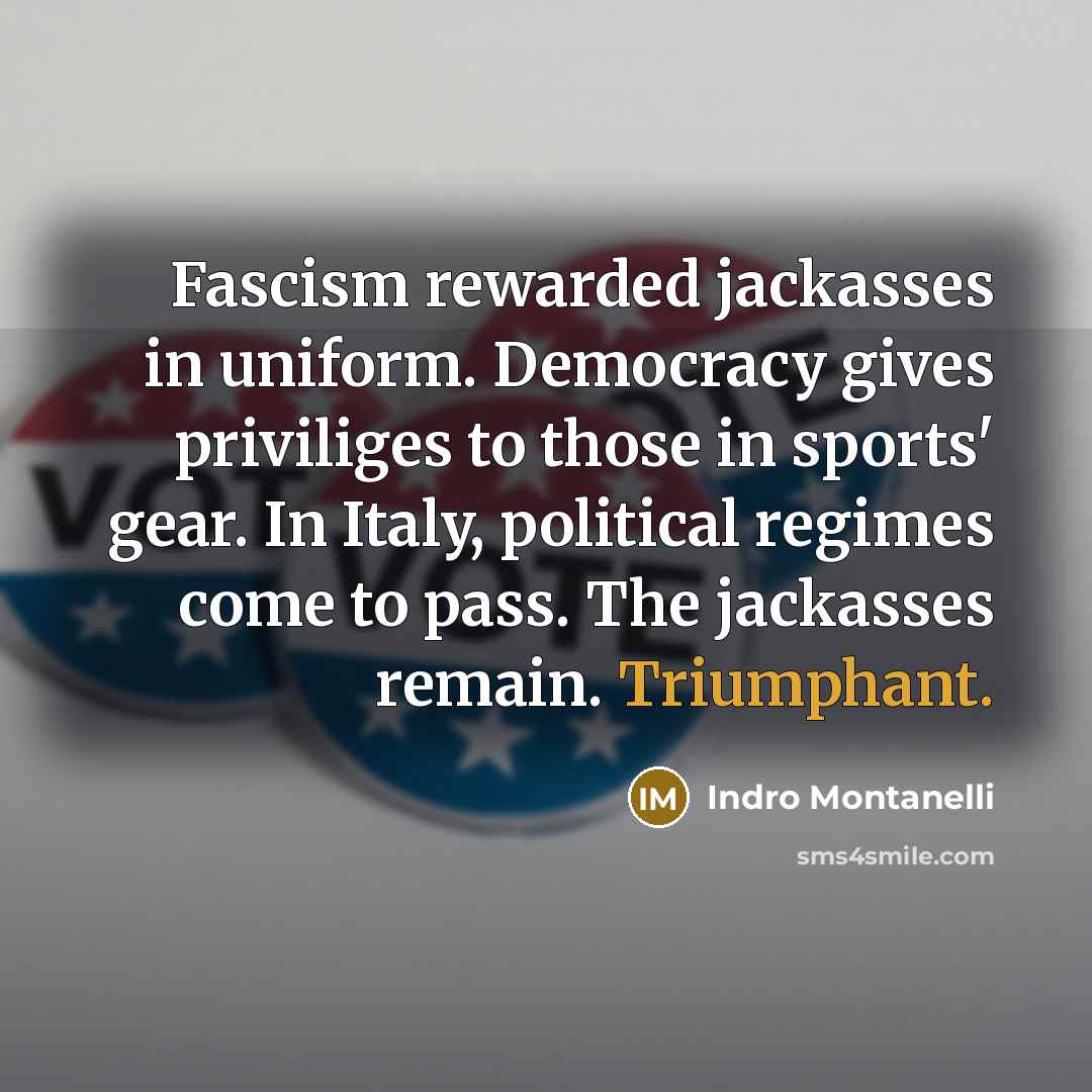 “Fascism rewarded jackasses in uniform. Democracy gives priviliges to those in sports' gear. In Italy, political regimes come to pass. The jackasses remain. Triumphant.” quote by Indro Montanelli