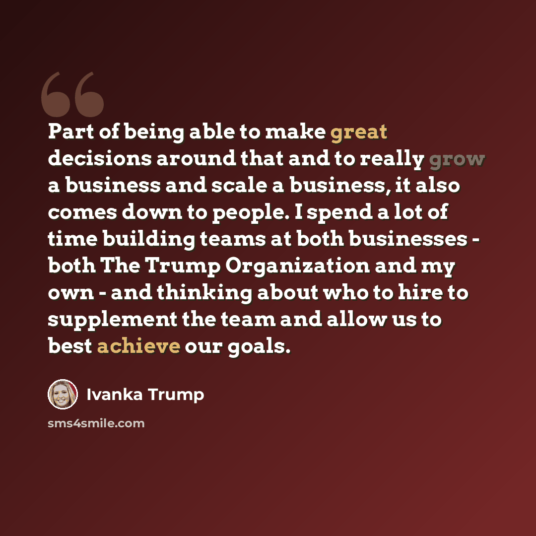 “Part of being able to make great decisions around that and to really grow a business and scale a business, it also comes down to people. I spend a lot of time building teams at both businesses - both The Trump Organization and my own - and thinking about who to hire to supplement the team and…” quote by Ivanka Trump
