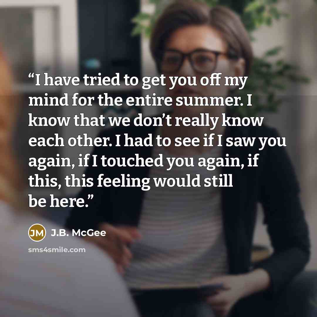 “I have tried to get you off my mind for the entire summer. I know that we don’t really know each other. I had to see if I saw you again, if I touched you again, if this, this feeling would still be here.” quote by J.B. McGee