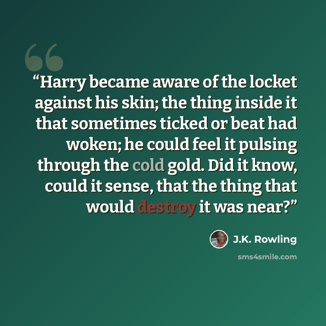 “Harry became aware of the locket against his skin; the thing inside it that sometimes ticked or beat had woken; he could feel it pulsing through the cold gold. Did it know, could it sense, that the thing that would destroy it was near?” quote by J.K. Rowling