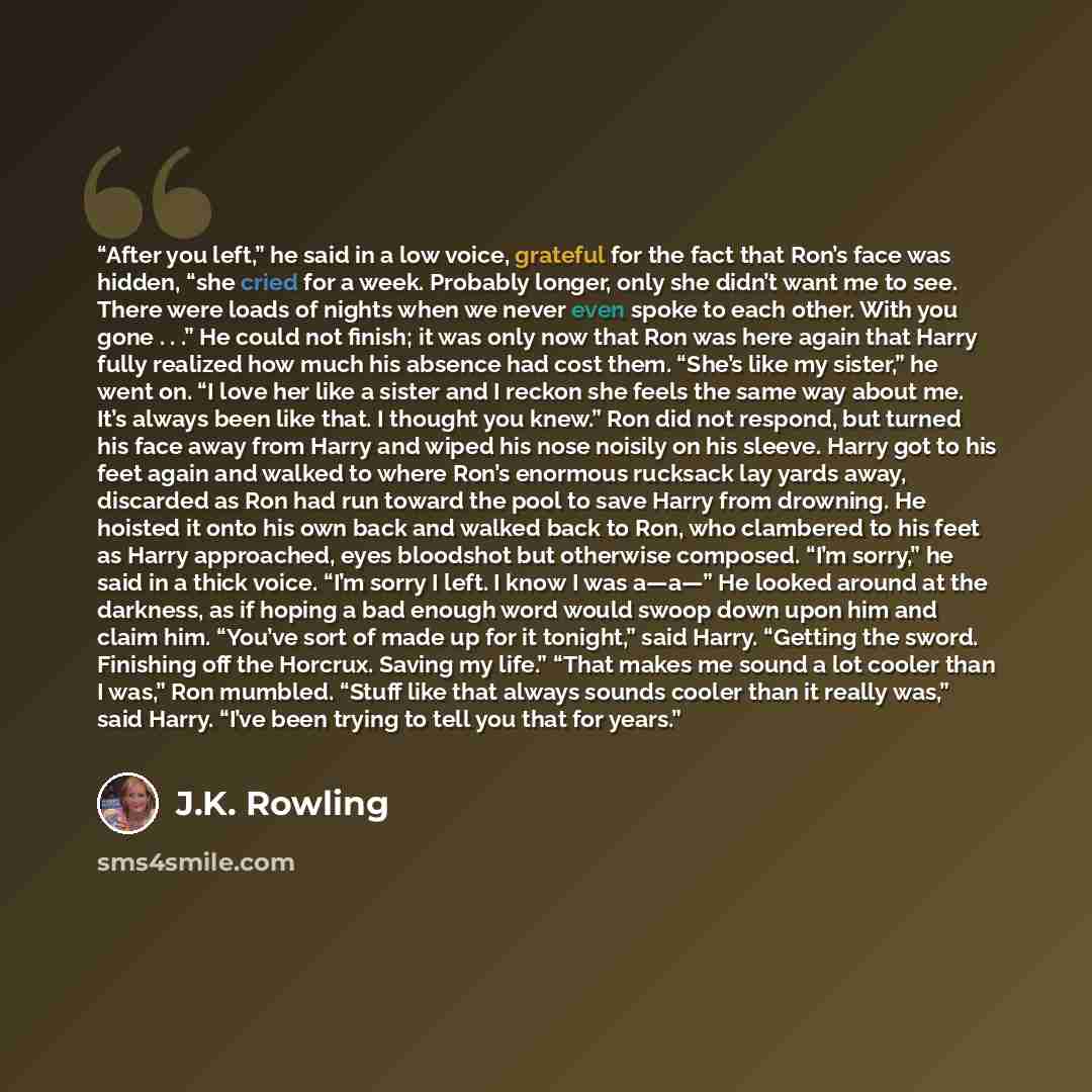 “After you left,” he said in a low voice, grateful for the fact that Ron’s face was hidden, “she cried for a week. Probably longer, only she didn’t want me to see. There were loads of nights when we never even spoke to each other. With you gone . . .” He could not finish; it was only now that Ron…” quote by J.K. Rowling
