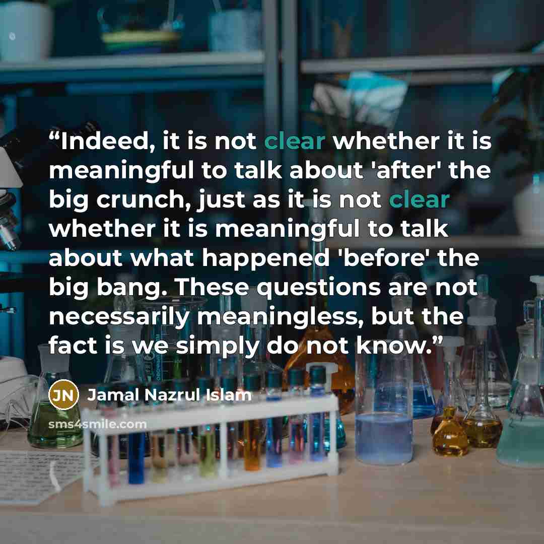 “Indeed, it is not clear whether it is meaningful to talk about 'after' the big crunch, just as it is not clear whether it is meaningful to talk about what happened 'before' the big bang. These questions are not necessarily meaningless, but the fact is we simply do not know.” quote by Jamal Nazrul Islam