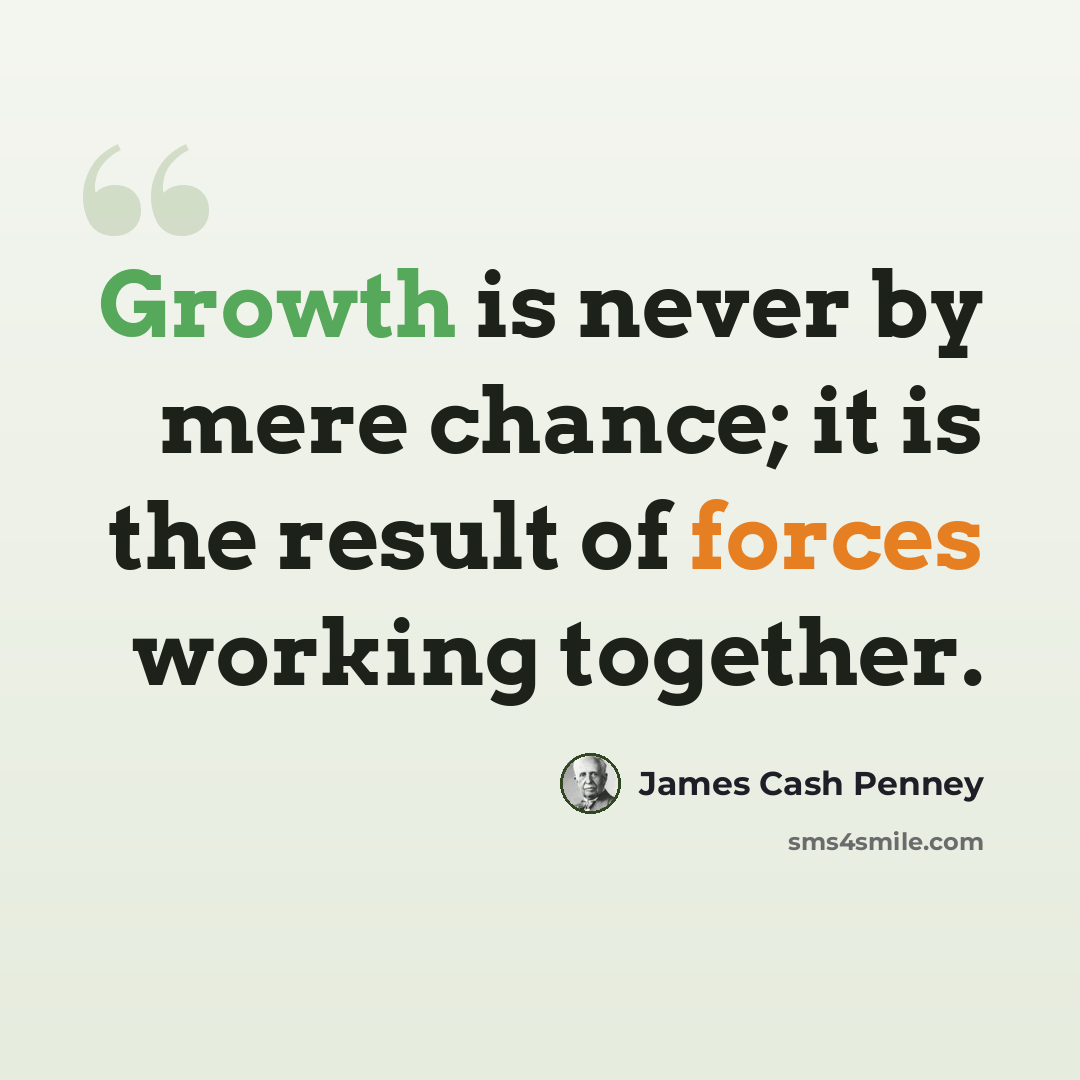 “Growth is never by mere chance; it is the result of forces working together.” quote by James Cash Penney