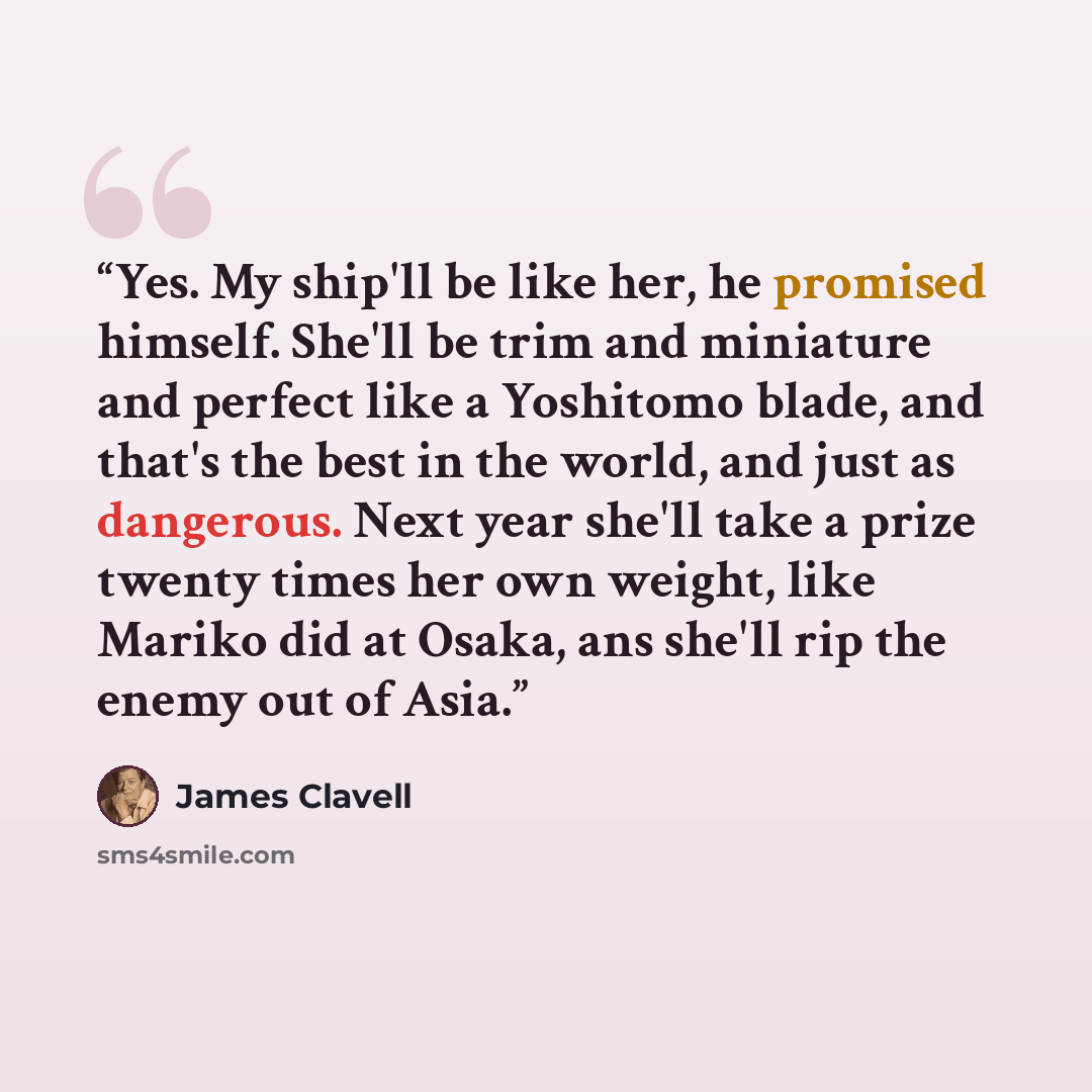 “Yes. My ship'll be like her, he promised himself. She'll be trim and miniature and perfect like a Yoshitomo blade, and that's the best in the world, and just as dangerous. Next year she'll take a prize twenty times her own weight, like Mariko did at Osaka, ans she'll rip the enemy out of Asia.” quote by James Clavell