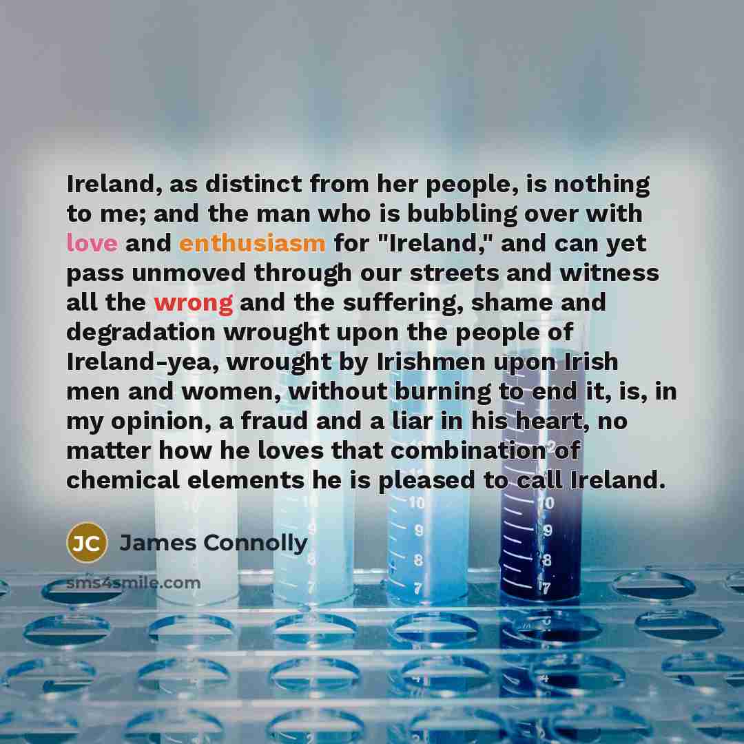 “Ireland, as distinct from her people, is nothing to me; and the man who is bubbling over with love and enthusiasm for "Ireland," and can yet pass unmoved through our streets and witness all the wrong and the suffering, shame and degradation wrought upon the people of Ireland-yea, wrought by…” quote by James Connolly