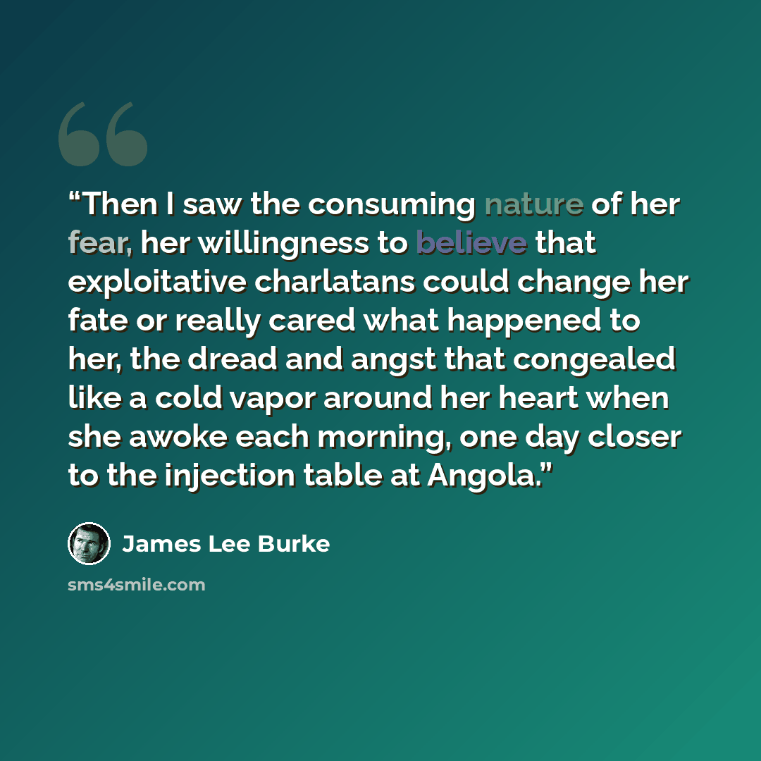“Then I saw the consuming nature of her fear, her willingness to believe that exploitative charlatans could change her fate or really cared what happened to her, the dread and angst that congealed like a cold vapor around her heart when she awoke each morning, one day closer to the injection table…” quote by James Lee Burke