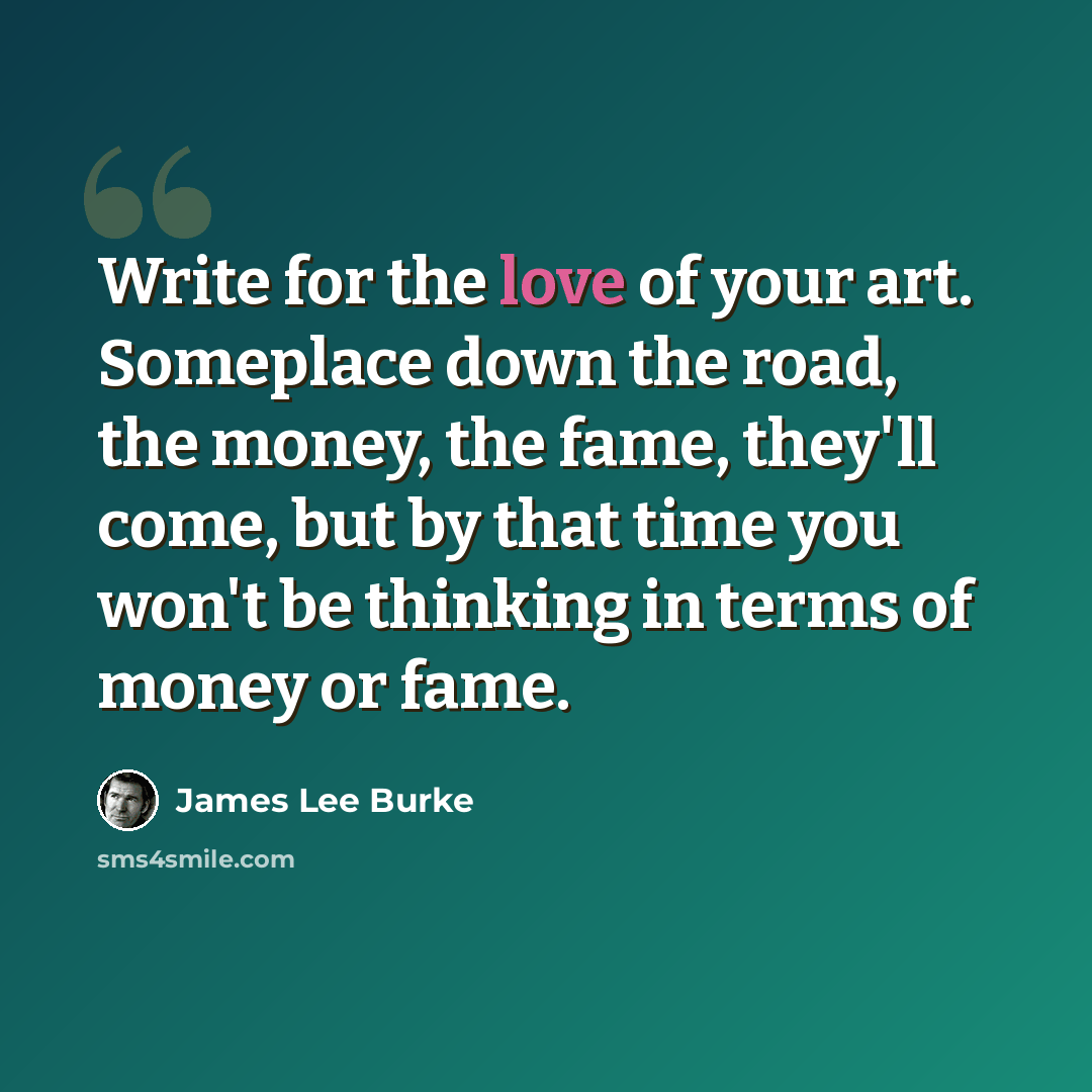 “Write for the love of your art. Someplace down the road, the money, the fame, they'll come, but by that time you won't be thinking in terms of money or fame.” quote by James Lee Burke