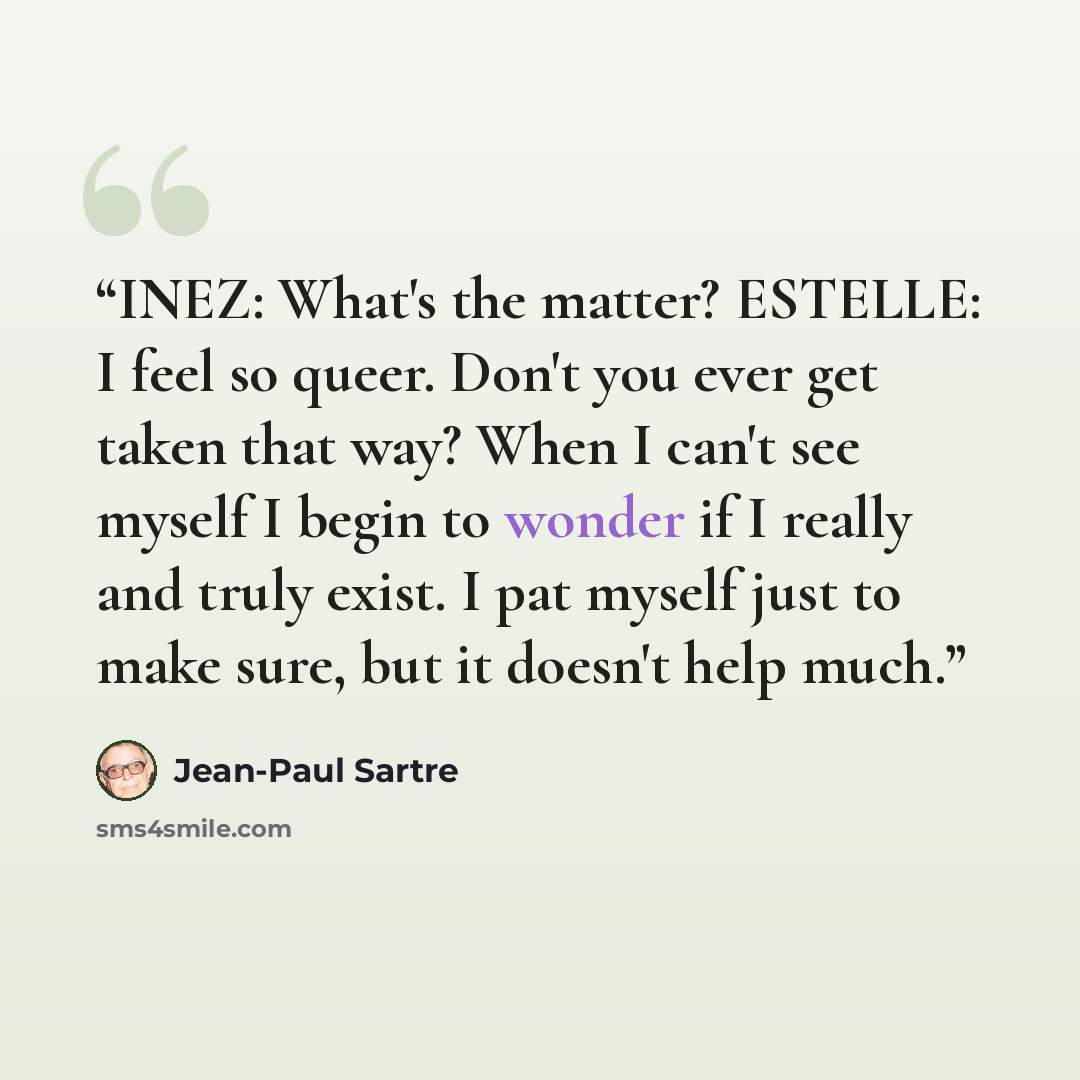 “INEZ: What's the matter? ESTELLE: I feel so queer. Don't you ever get taken that way? When I can't see myself I begin to wonder if I really and truly exist. I pat myself just to make sure, but it doesn't help much.” quote by Jean-Paul Sartre