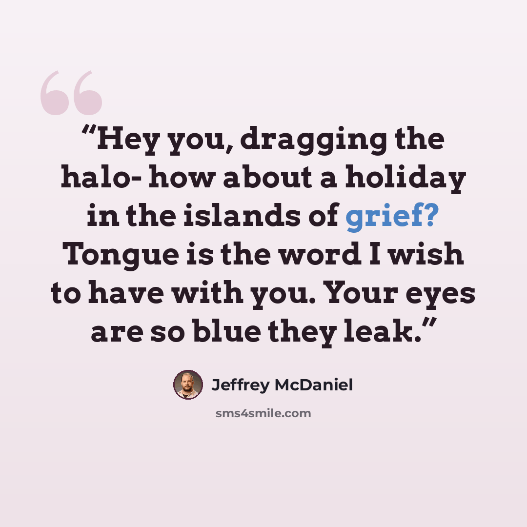 “Hey you, dragging the halo- how about a holiday in the islands of grief? Tongue is the word I wish to have with you. Your eyes are so blue they leak.” quote by Jeffrey McDaniel