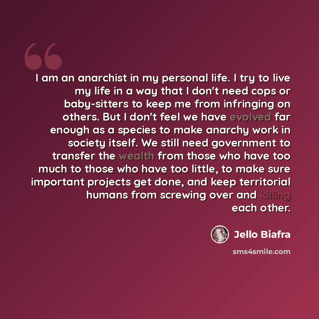 “I am an anarchist in my personal life. I try to live my life in a way that I don't need cops or baby-sitters to keep me from infringing on others. But I don't feel we have evolved far enough as a species to make anarchy work in society itself. We still need government to transfer the wealth from…” quote by Jello Biafra