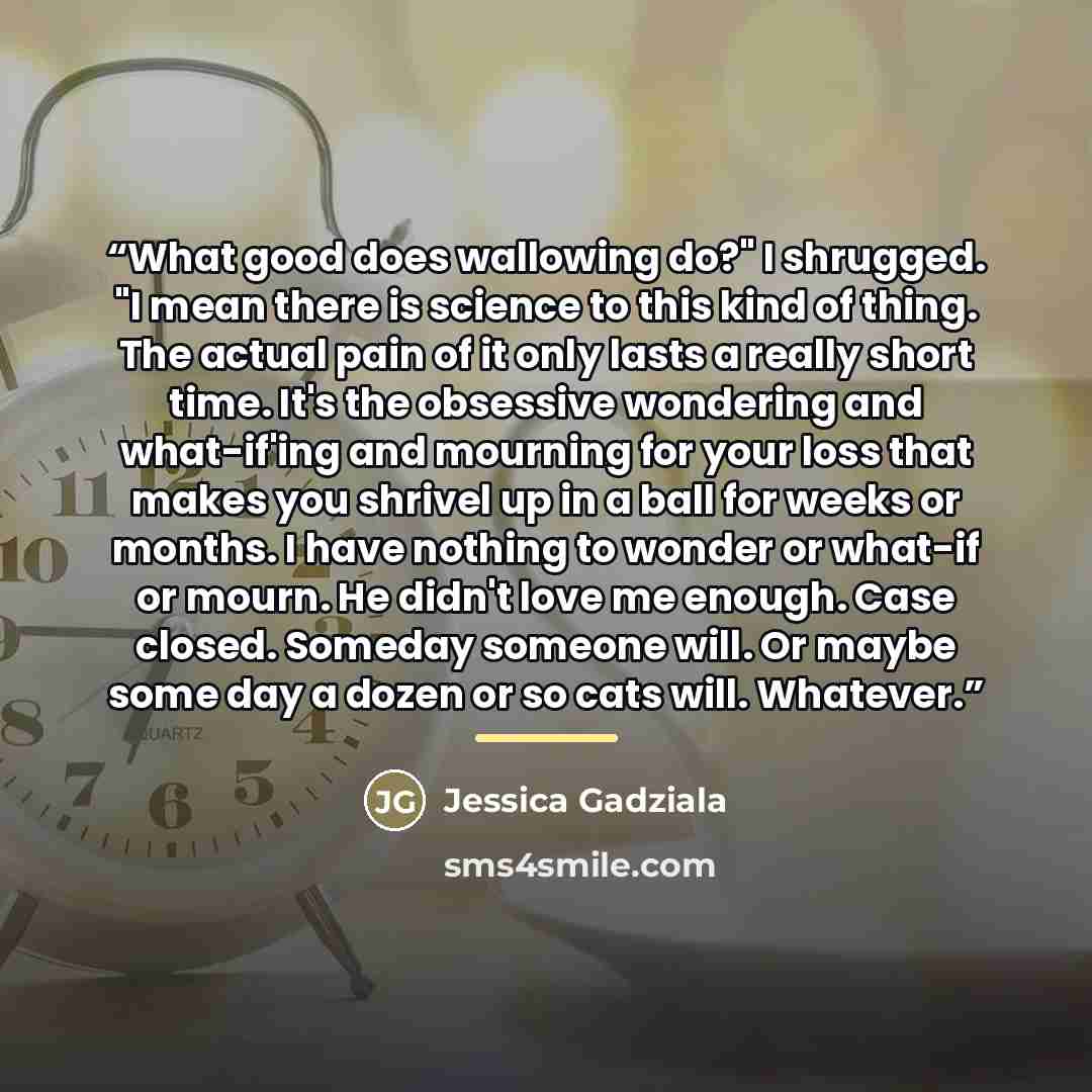 “What good does wallowing do?" I shrugged. "I mean there is science to this kind of thing. The actual pain of it only lasts a really short time. It's the obsessive wondering and what-if'ing and mourning for your loss that makes you shrivel up in a ball for weeks or months. I have nothing to wonder…” quote by Jessica Gadziala