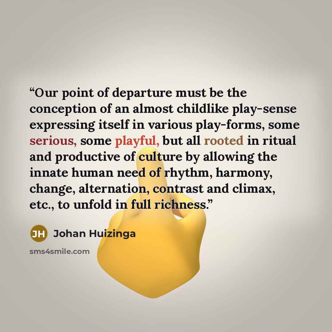 “Our point of departure must be the conception of an almost childlike play-sense expressing itself in various play-forms, some serious, some playful, but all rooted in ritual and productive of culture by allowing the innate human need of rhythm, harmony, change, alternation, contrast and climax…” quote by Johan Huizinga