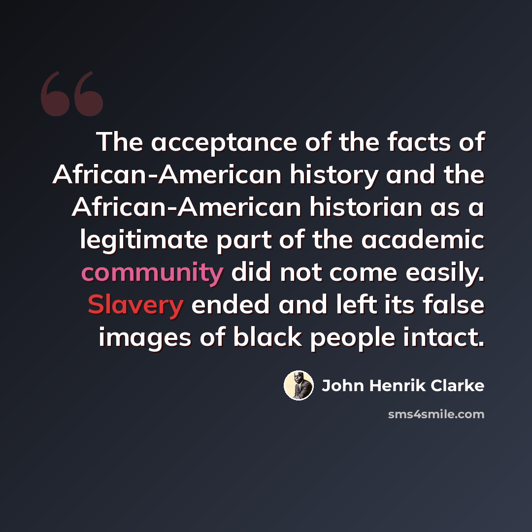 “The acceptance of the facts of African-American history and the African-American historian as a legitimate part of the academic community did not come easily. Slavery ended and left its false images of black people intact.” quote by John Henrik Clarke