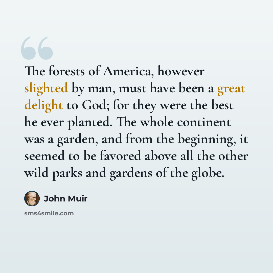 “The forests of America, however slighted by man, must have been a great delight to God; for they were the best he ever planted. The whole continent was a garden, and from the beginning, it seemed to be favored above all the other wild parks and gardens of the globe.” quote by John Muir