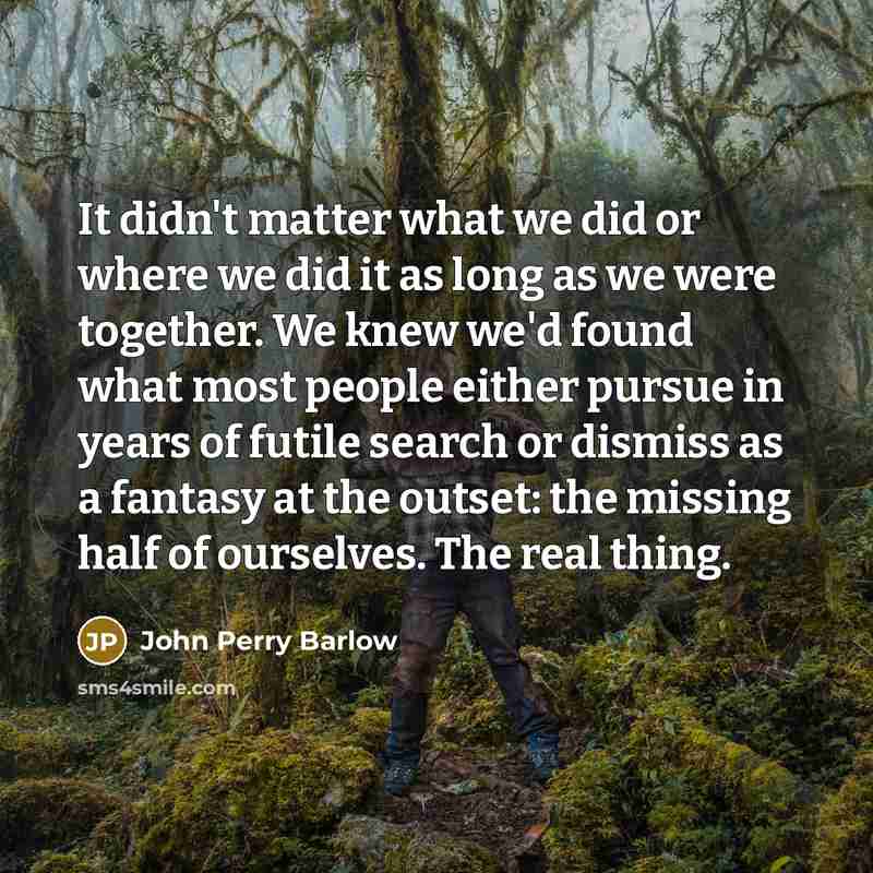 “It didn't matter what we did or where we did it as long as we were together. We knew we'd found what most people either pursue in years of futile search or dismiss as a fantasy at the outset: the missing half of ourselves. The real thing.” quote by John Perry Barlow